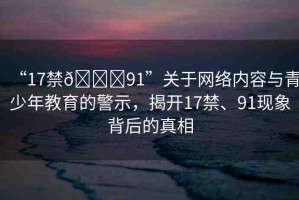 “17禁??91”關(guān)于網(wǎng)絡(luò)內(nèi)容與青少年教育的警示，揭開17禁、91現(xiàn)象背后的真相