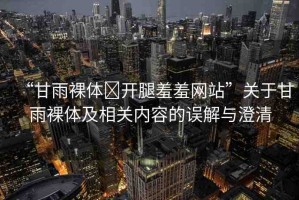 “甘雨裸體?開(kāi)腿羞羞網(wǎng)站”關(guān)于甘雨裸體及相關(guān)內(nèi)容的誤解與澄清
