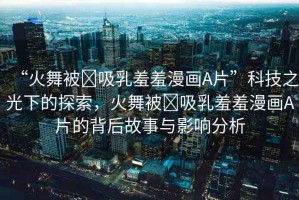 “火舞被?吸乳羞羞漫畫A片”科技之光下的探索，火舞被?吸乳羞羞漫畫A片的背后故事與影響分析