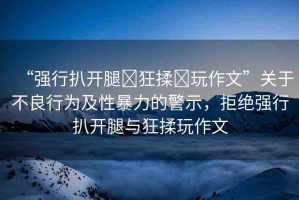 “強(qiáng)行扒開腿?狂揉?玩作文”關(guān)于不良行為及性暴力的警示，拒絕強(qiáng)行扒開腿與狂揉玩作文