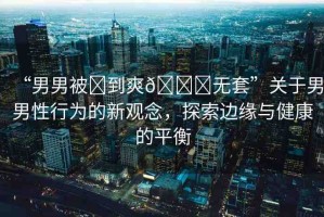 “男男被?到爽??無套”關(guān)于男男性行為的新觀念，探索邊緣與健康的平衡