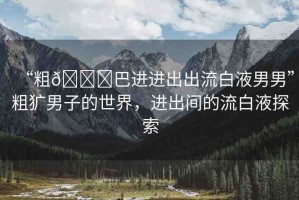 “粗??巴進(jìn)進(jìn)出出流白液男男”粗獷男子的世界，進(jìn)出間的流白液探索