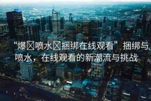 “爆?噴水?捆綁在線觀看”捆綁與噴水，在線觀看的新潮流與挑戰(zhàn)