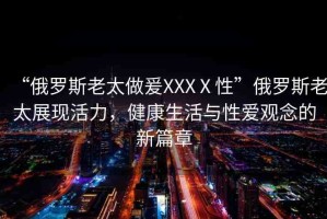 “俄羅斯老太做爰XXXⅩ性”俄羅斯老太展現(xiàn)活力，健康生活與性愛觀念的新篇章