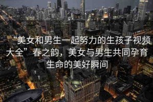 “美女和男生一起努力的生孩子視頻大全”春之韻，美女與男生共同孕育生命的美好瞬間