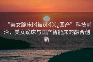 “美女跪床?被??國(guó)產(chǎn)”科技前沿，美女跪床與國(guó)產(chǎn)智能床的融合創(chuàng)新