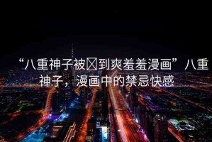 “八重神子被?到爽羞羞漫畫”八重神子，漫畫中的禁忌快感