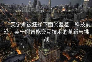 “芙寧娜被狂揉下面?羞羞”科技前沿，芙寧娜智能交互技術(shù)的革新與挑戰(zhàn)