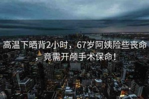 高溫下曬背2小時，67歲阿姨險些喪命，竟需開顱手術(shù)保命！