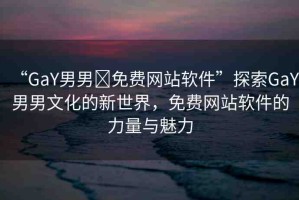 “GaY男男?免費(fèi)網(wǎng)站軟件”探索GaY男男文化的新世界，免費(fèi)網(wǎng)站軟件的力量與魅力