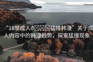 “18禁成人??猛撞韓漫”關于成人內容中的韓漫趨勢，探索猛撞現(xiàn)象