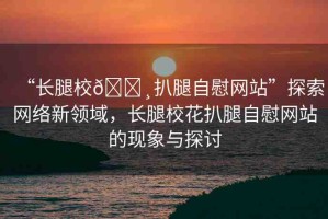 “長(zhǎng)腿校??扒腿自慰網(wǎng)站”探索網(wǎng)絡(luò)新領(lǐng)域，長(zhǎng)腿?；ò峭茸晕烤W(wǎng)站的現(xiàn)象與探討
