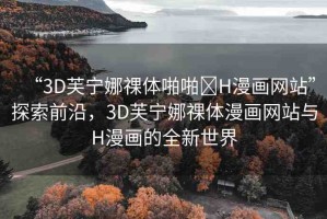 “3D芙寧娜祼體啪啪?H漫畫網(wǎng)站”探索前沿，3D芙寧娜祼體漫畫網(wǎng)站與H漫畫的全新世界