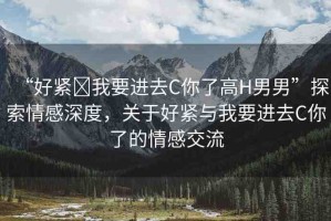 “好緊?我要進(jìn)去C你了高H男男”探索情感深度，關(guān)于好緊與我要進(jìn)去C你了的情感交流