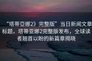 “塔蒂亞娜2》完整版”當(dāng)日新聞文章標(biāo)題，塔蒂亞娜2完整版發(fā)布，全球讀者翹首以盼的新篇章揭曉