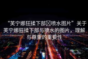 “芙寧娜狂揉下部?噴水圖片”關(guān)于芙寧娜狂揉下部與噴水的圖片，理解與尊重的重要性