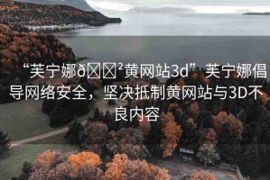 “芙寧娜??黃網(wǎng)站3d”芙寧娜倡導(dǎo)網(wǎng)絡(luò)安全，堅(jiān)決抵制黃網(wǎng)站與3D不良內(nèi)容