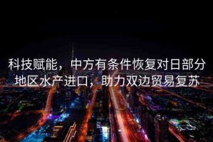 科技賦能，中方有條件恢復(fù)對日部分地區(qū)水產(chǎn)進(jìn)口，助力雙邊貿(mào)易復(fù)蘇