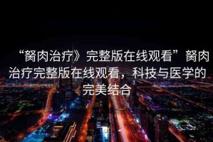 “胬肉治療》完整版在線觀看”胬肉治療完整版在線觀看，科技與醫(yī)學(xué)的完美結(jié)合