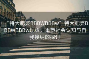 “特大肥婆BBBWBBBw”特大肥婆BBBWBBBw現(xiàn)象，重塑社會認(rèn)知與自我接納的探討