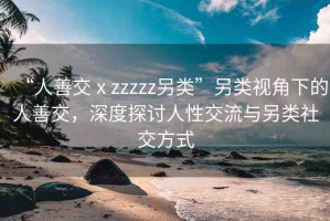 “人善交ⅹzzzzz另類”另類視角下的人善交，深度探討人性交流與另類社交方式