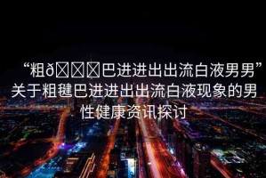 “粗??巴進(jìn)進(jìn)出出流白液男男”關(guān)于粗毽巴進(jìn)進(jìn)出出流白液現(xiàn)象的男性健康資訊探討