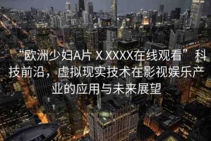 “歐洲少婦A片ⅩXXXX在線觀看”科技前沿，虛擬現(xiàn)實(shí)技術(shù)在影視娛樂產(chǎn)業(yè)的應(yīng)用與未來展望
