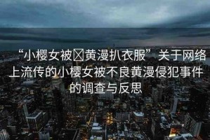 “小櫻女被?黃漫扒衣服”關(guān)于網(wǎng)絡(luò)上流傳的小櫻女被不良黃漫侵犯事件的調(diào)查與反思