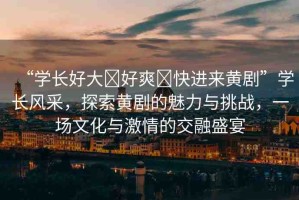“學長好大?好爽?快進來黃劇”學長風采，探索黃劇的魅力與挑戰(zhàn)，一場文化與激情的交融盛宴