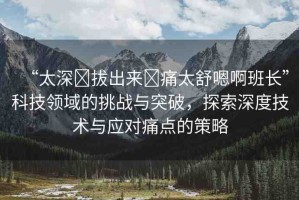 “太深?拔出來?痛太舒嗯啊班長”科技領域的挑戰(zhàn)與突破，探索深度技術與應對痛點的策略