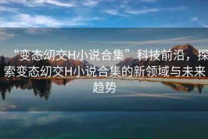 “變態(tài)?交H小說(shuō)合集”科技前沿，探索變態(tài)?交H小說(shuō)合集的新領(lǐng)域與未來(lái)趨勢(shì)