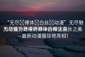 “無盡?裸體?白絲?動漫”無盡魅力動漫世界中的裸體白絲之美
無盡魅力動漫世界中的裸體白絲之美—最新動漫展驚艷亮相！
