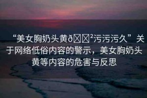 “美女胸奶頭黃??污污污久”關(guān)于網(wǎng)絡(luò)低俗內(nèi)容的警示，美女胸奶頭黃等內(nèi)容的危害與反思