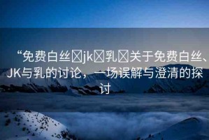 “免費白絲?jk?乳?關(guān)于免費白絲、JK與乳的討論，一場誤解與澄清的探討