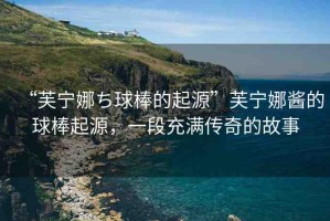 “芙寧娜ち球棒的起源”芙寧娜醬的球棒起源，一段充滿傳奇的故事
