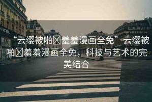 “云纓被啪?羞羞漫畫全免”云纓被啪?羞羞漫畫全免，科技與藝術(shù)的完美結(jié)合