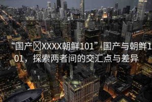 “國產(chǎn)?XXXX朝鮮101”國產(chǎn)與朝鮮101，探索兩者間的交匯點與差異