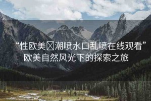 “性歐美?潮噴水口亂噴在線觀看”歐美自然風(fēng)光下的探索之旅