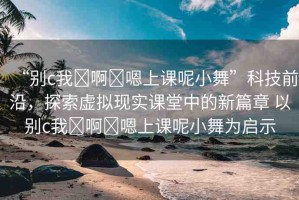 “別c我?啊?嗯上課呢小舞”科技前沿，探索虛擬現(xiàn)實(shí)課堂中的新篇章 以別c我?啊?嗯上課呢小舞為啟示