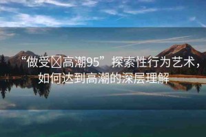 “做受?高潮95”探索性行為藝術(shù)，如何達(dá)到高潮的深層理解