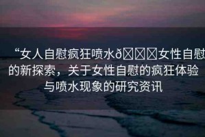 “女人自慰瘋狂噴水??女性自慰的新探索，關(guān)于女性自慰的瘋狂體驗(yàn)與噴水現(xiàn)象的研究資訊