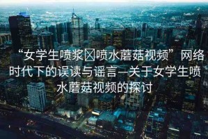“女學(xué)生噴漿?噴水蘑菇視頻”網(wǎng)絡(luò)時(shí)代下的誤讀與謠言—關(guān)于女學(xué)生噴水蘑菇視頻的探討