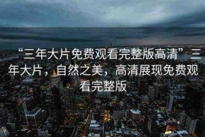 “三年大片免費觀看完整版高清”三年大片，自然之美，高清展現(xiàn)免費觀看完整版