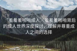 “羞羞羞啪啪成人╳羞羞羞啪啪背后的成人世界深度探討，理解并尊重成人之間的選擇