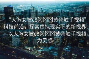 “大胸女被c??黃秘觸手視頻”科技前沿，探索虛擬現(xiàn)實下的新視界—以大胸女被c??黃秘觸手視頻為靈感