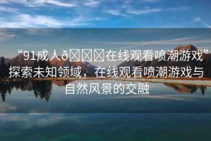 “91成人??在線觀看噴潮游戲”探索未知領(lǐng)域，在線觀看噴潮游戲與自然風(fēng)景的交融