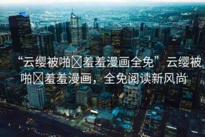 “云纓被啪?羞羞漫畫全免”云纓被啪?羞羞漫畫，全免閱讀新風尚