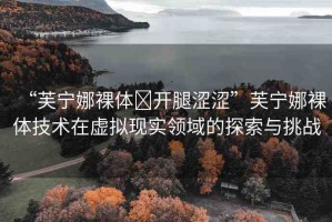 “芙寧娜裸體?開(kāi)腿澀澀”芙寧娜裸體技術(shù)在虛擬現(xiàn)實(shí)領(lǐng)域的探索與挑戰(zhàn)