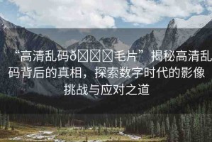“高清亂碼??毛片”揭秘高清亂碼背后的真相，探索數(shù)字時(shí)代的影像挑戰(zhàn)與應(yīng)對(duì)之道