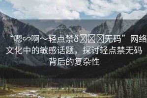 “嗯∽啊～輕點禁??無碼”網(wǎng)絡(luò)文化中的敏感話題，探討輕點禁無碼背后的復(fù)雜性